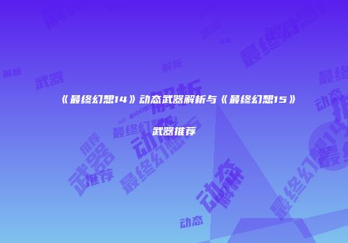 《最终幻想14》动态武器解析与《最终幻想15》武器推荐