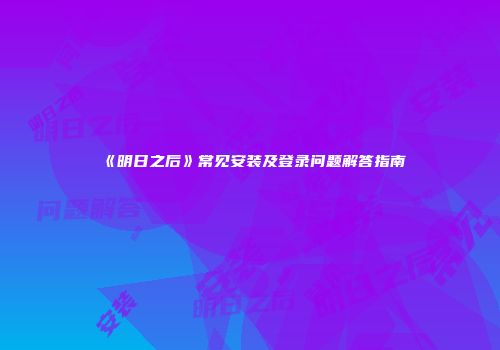 《明日之后》常见安装及登录问题解答指南