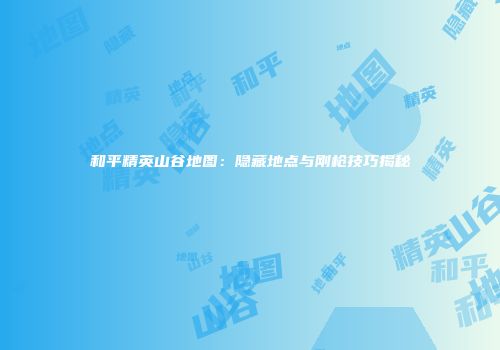 和平精英山谷地图：隐藏地点与刚枪技巧揭秘