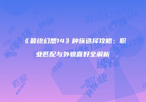 《最终幻想14》种族选择攻略：职业匹配与外貌喜好全解析