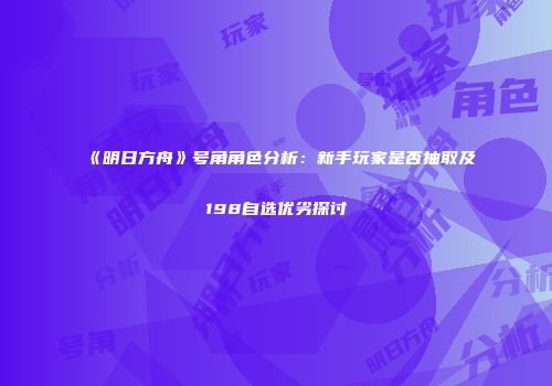 《明日方舟》号角角色分析：新手玩家是否抽取及198自选优劣探讨