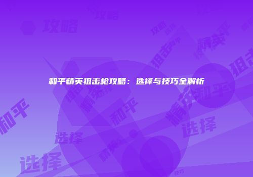 和平精英狙击枪攻略：选择与技巧全解析