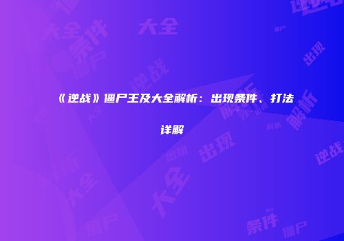 《逆战》僵尸王及大全解析：出现条件、打法详解