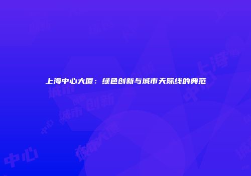 上海中心大厦：绿色创新与城市天际线的典范