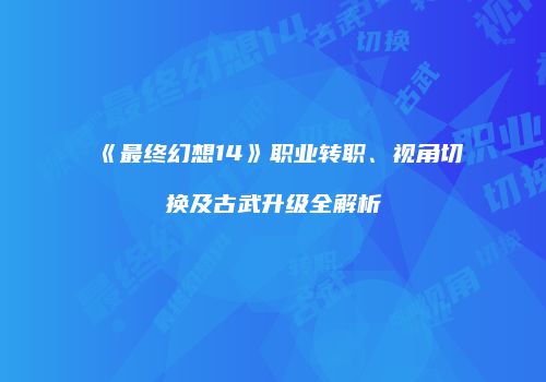 《最终幻想14》职业转职、视角切换及古武升级全解析
