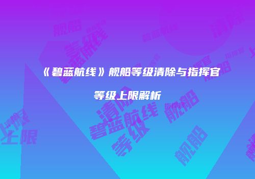《碧蓝航线》舰船等级清除与指挥官等级上限解析