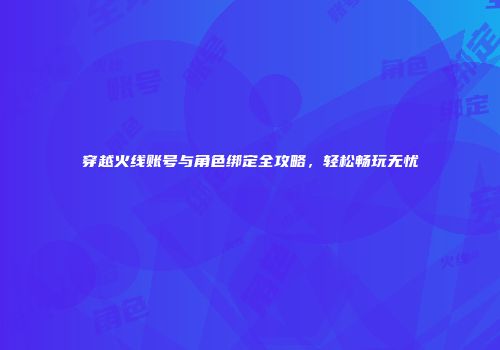 穿越火线账号与角色绑定全攻略，轻松畅玩无忧