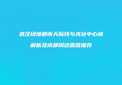 武汉绿地都市天际线与光谷中心城解析及成都周边露营推荐