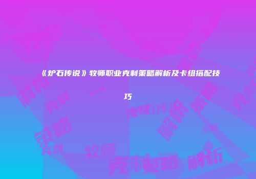 《炉石传说》牧师职业克制策略解析及卡组搭配技巧