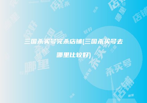三国杀买号完杀店铺(三国杀买号去哪里比较好)