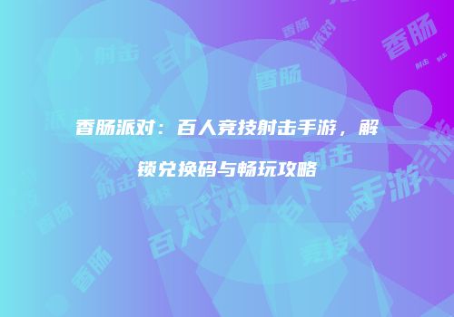 香肠派对：百人竞技射击手游，解锁兑换码与畅玩攻略