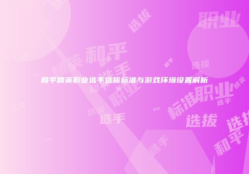 和平精英职业选手选拔标准与游戏环境设置解析