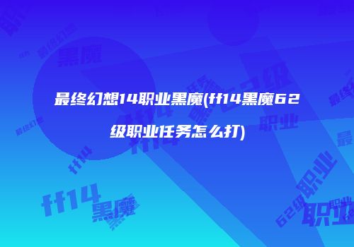 最终幻想14职业黑魔(ff14黑魔62级职业任务怎么打)