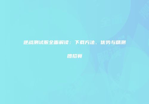 逆战测试服全面解读：下载方法、优势与精测团招募