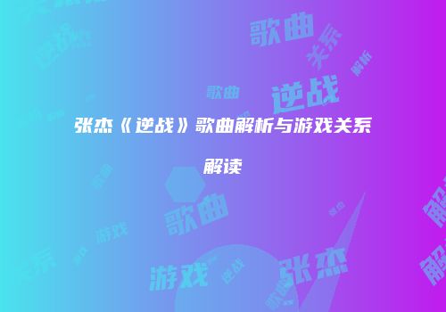 张杰《逆战》歌曲解析与游戏关系解读