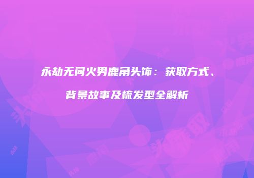 永劫无间火男鹿角头饰：获取方式、背景故事及梳发型全解析