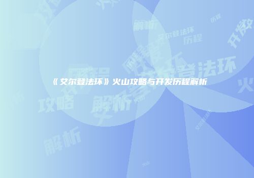 《艾尔登法环》火山攻略与开发历程解析