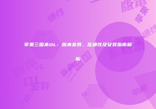 苹果三国杀OL：版本差异、互通性及安装指南解析