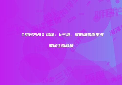 《明日方舟》揭秘：b三狼、宴的动物原型与海洋生物解析