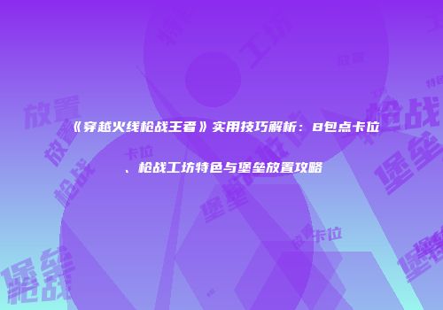 《穿越火线枪战王者》实用技巧解析：B包点卡位、枪战工坊特色与堡垒放置攻略