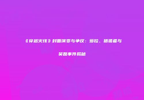 《穿越火线》封面演变与争议：萝拉、猎狐者与吴磊事件揭秘
