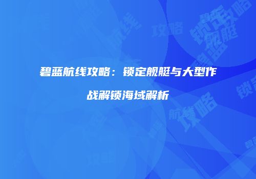 碧蓝航线攻略：锁定舰艇与大型作战解锁海域解析