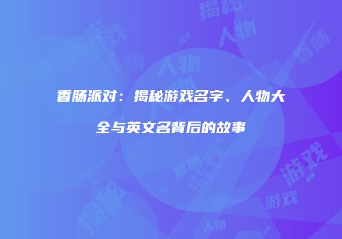 香肠派对：揭秘游戏名字、人物大全与英文名背后的故事