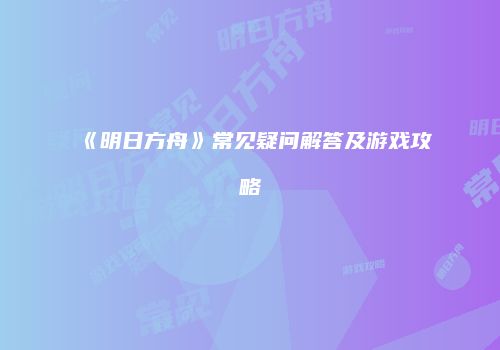 《明日方舟》常见疑问解答及游戏攻略