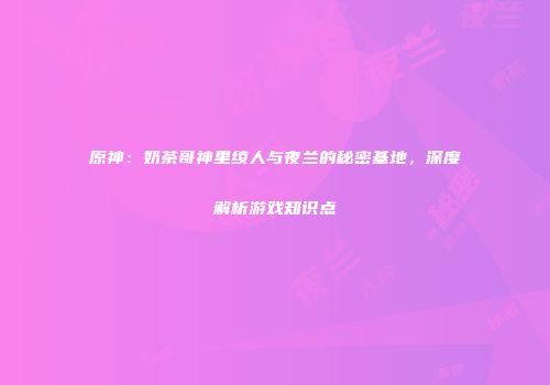 原神：奶茶哥神里绫人与夜兰的秘密基地，深度解析游戏知识点