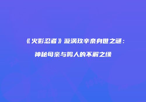 《火影忍者》漩涡玖辛奈身世之谜：神秘母亲与鸣人的不解之缘