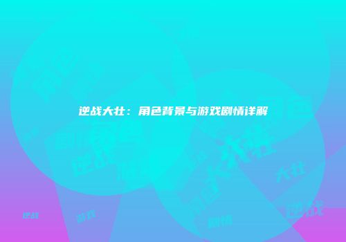 逆战大壮：角色背景与游戏剧情详解