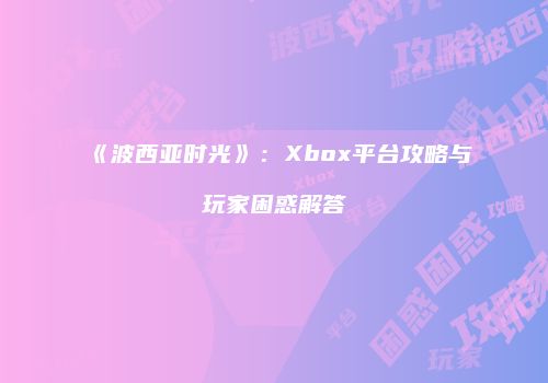 《波西亚时光》：Xbox平台攻略与玩家困惑解答