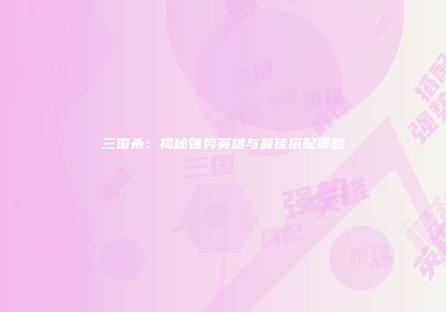 三国杀：揭秘强势英雄与最佳搭配策略
