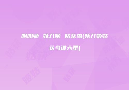 阴阳师 妖刀姬 姑获鸟(妖刀姬姑获鸟谁六星)