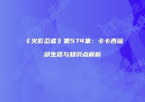 《火影忍者》第574集：卡卡西暗部生涯与知识点解析
