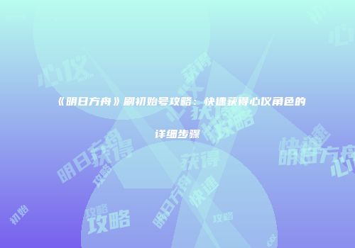 《明日方舟》刷初始号攻略：快速获得心仪角色的详细步骤