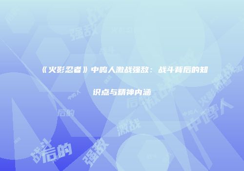 《火影忍者》中鸣人激战强敌：战斗背后的知识点与精神内涵