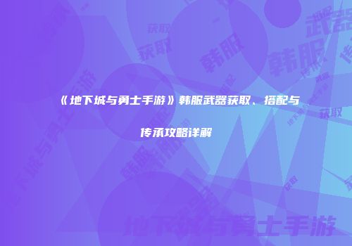《地下城与勇士手游》韩服武器获取、搭配与传承攻略详解