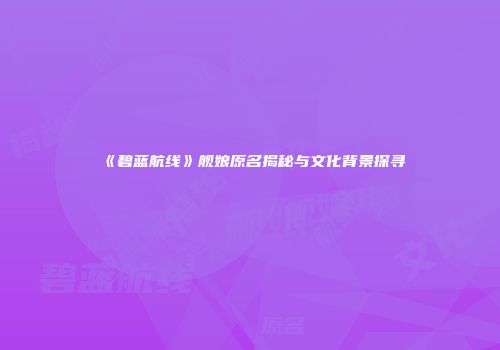 《碧蓝航线》舰娘原名揭秘与文化背景探寻