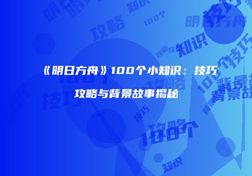 《明日方舟》100个小知识：技巧攻略与背景故事揭秘