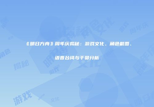 《明日方舟》周年庆揭秘：游戏文化、角色截图、语音台词与干员分析