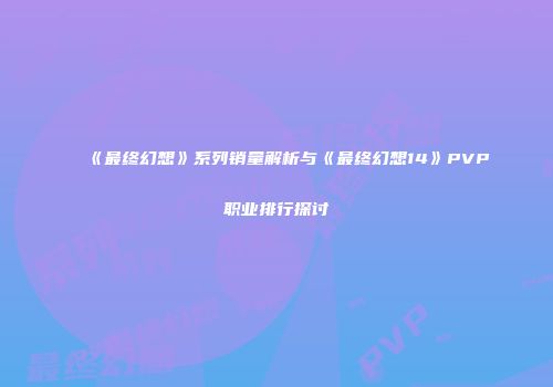 《最终幻想》系列销量解析与《最终幻想14》PVP职业排行探讨