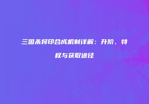 三国杀将印合成机制详解：升阶、特权与获取途径