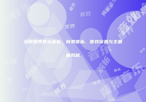 战舰世界音乐解析：背景音乐、音效设置与主题曲揭秘