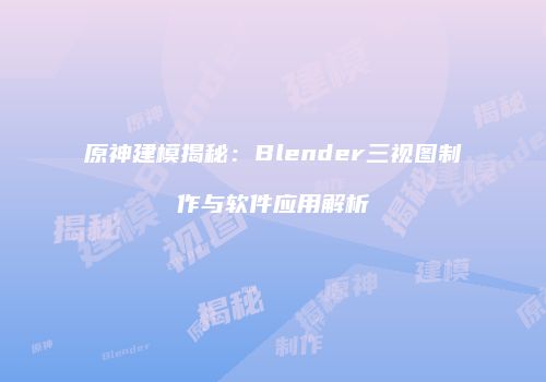 原神建模揭秘：Blender三视图制作与软件应用解析