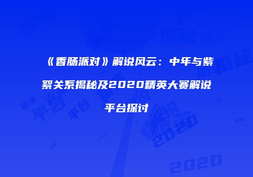 《香肠派对》解说风云：中年与紫絮关系揭秘及2020精英大赛解说平台探讨