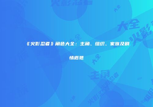 《火影忍者》角色大全：主角、组织、家族及剧情概览