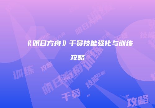 《明日方舟》干员技能强化与训练攻略