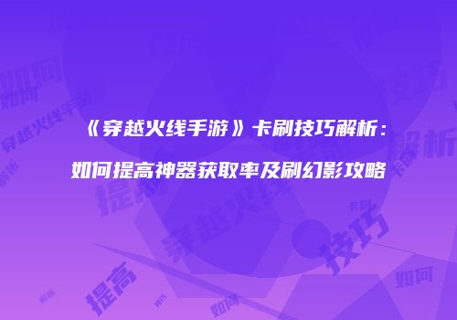 《穿越火线手游》卡刷技巧解析：如何提高神器获取率及刷幻影攻略