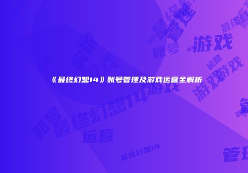 《最终幻想14》账号管理及游戏运营全解析
